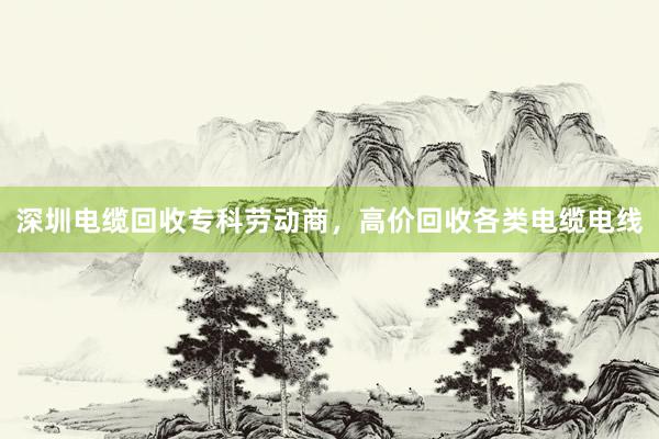 深圳电缆回收专科劳动商，高价回收各类电缆电线