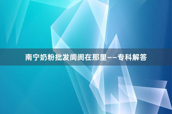 南宁奶粉批发阛阓在那里——专科解答