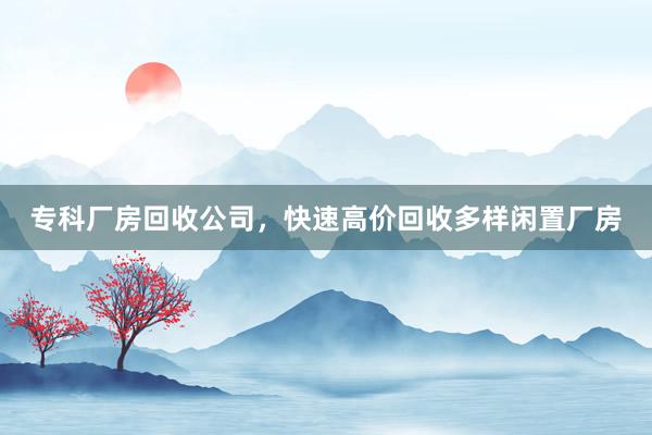 专科厂房回收公司，快速高价回收多样闲置厂房