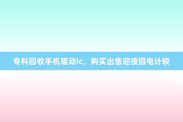 专科回收手机驱动ic，购买出售迎接回电计较